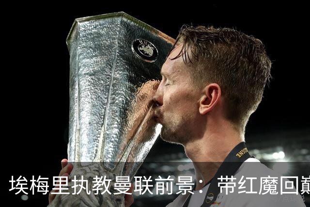 埃梅里执教曼联前景：带红魔回巅峰是大诱惑 但不会有话语权