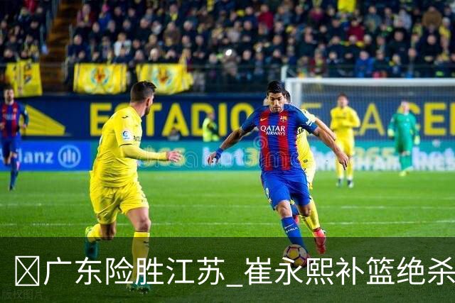 🏀广东险胜江苏 崔永熙补篮绝杀 杨溢12分 庞峥麟16中4